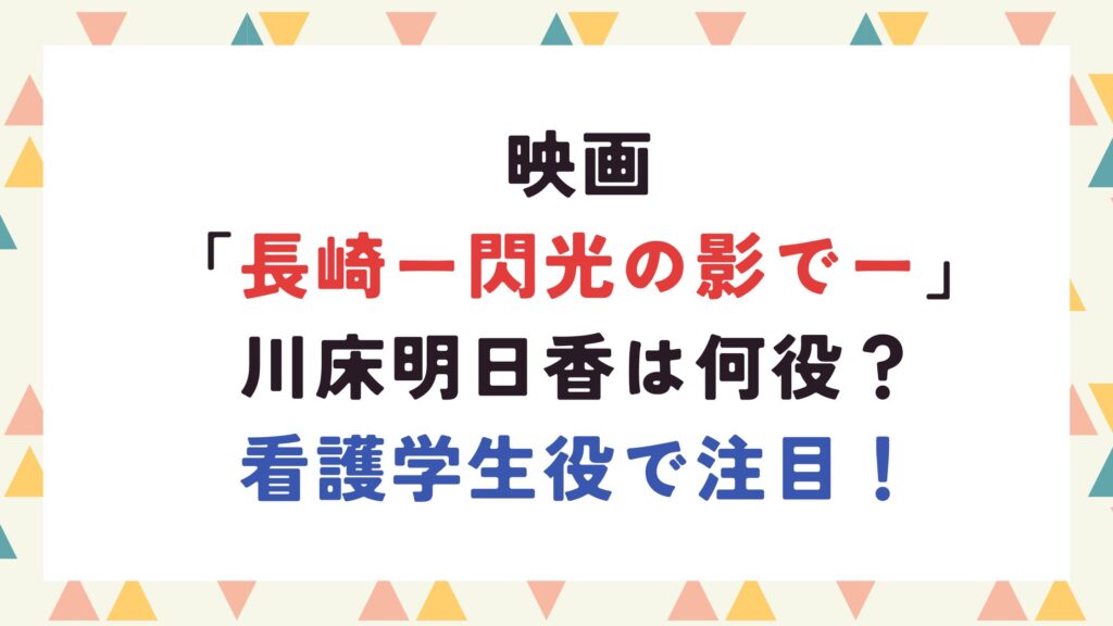 映画「長崎ー閃光の影でー」川床明日香は何役？看護学生役で注目！